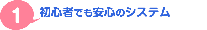 １．初心者でも安心のシステム